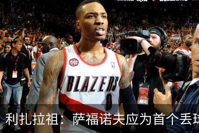 利扎拉祖：萨福诺夫应为首个丢球负责；杜埃压力越大发挥越好
