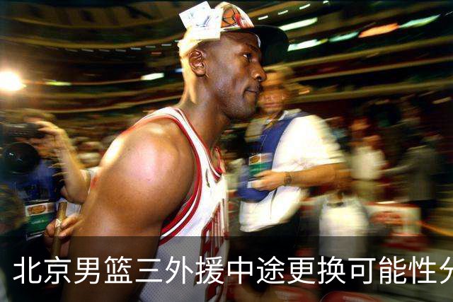 北京男篮三外援中途更换可能性分析