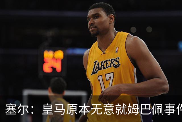塞尔：皇马原本无意就姆巴佩事件发布声明，但因中国赞助被迫表态