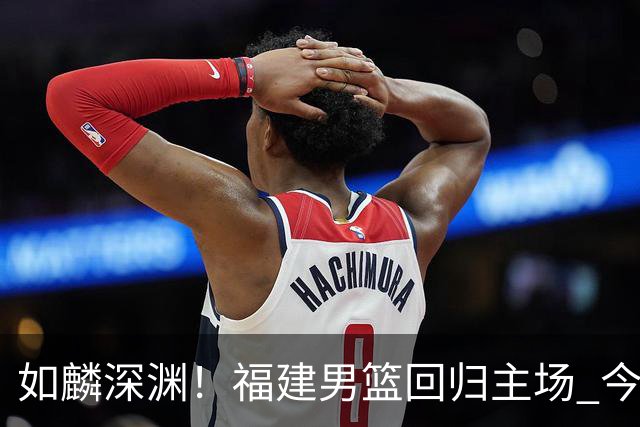 如麟深渊！福建男篮回归主场 今晚将对阵山东男篮