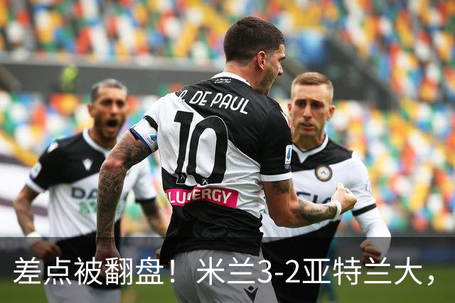 差点被翻盘！米兰3-2亚特兰大，3-0领先怎么会手软