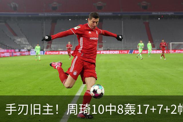 手刃旧主！周琦10中8轰17+7+2帽完爆广东男篮禁区