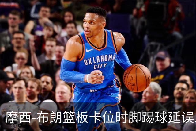 摩西-布朗篮板卡位时脚踢球延误发球，被吹罚技术犯规
