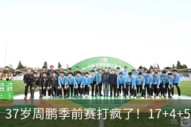 37岁周鹏季前赛打疯了！17+4+5+3帽数据完美，回归广东仍是大腿
